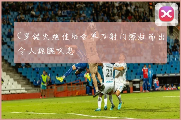 C罗错失绝佳机会单刀射门擦柱而出令人扼腕叹息