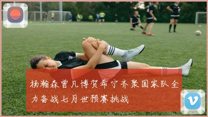 杨瀚森曾凡博贺希宁齐聚国家队全力备战七月世预赛挑战