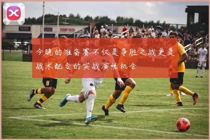 今晚的准备赛不仅是争胜之战更是战术配合的实战演练机会