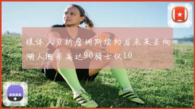 媒体人分析詹姆斯续约后未来去向湖人概率高达90骑士仅10