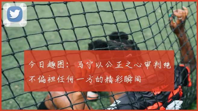 今日趣图：马宁以公正之心审判绝不偏袒任何一方的精彩瞬间