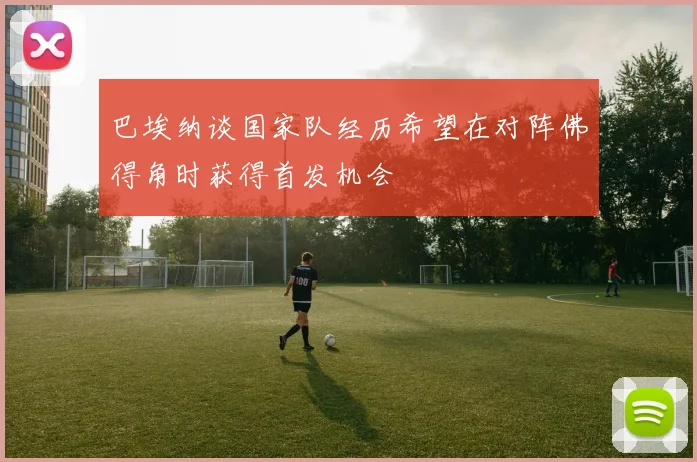 巴埃纳谈国家队经历希望在对阵佛得角时获得首发机会