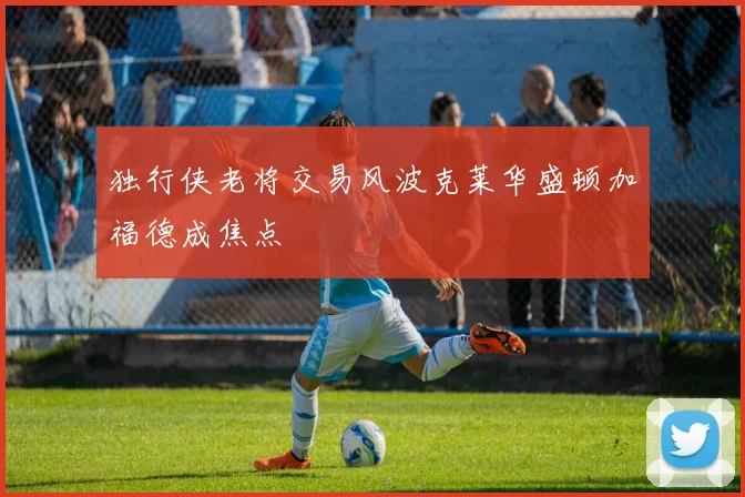 独行侠老将交易风波克莱华盛顿加福德成焦点