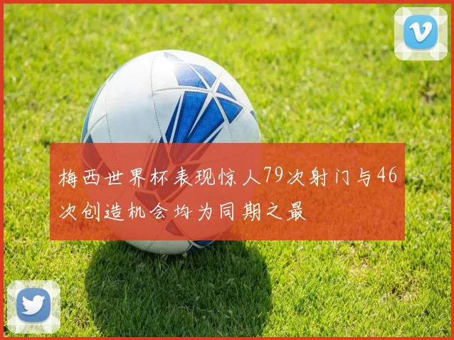 梅西世界杯表现惊人79次射门与46次创造机会均为同期之最