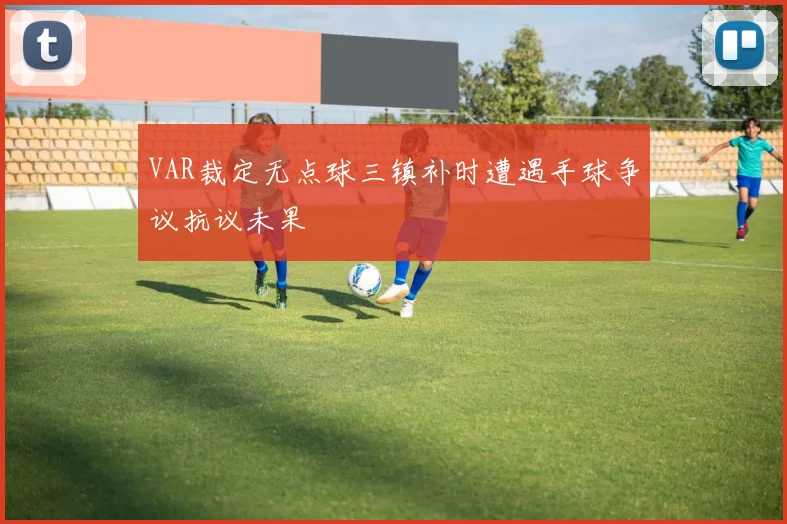 VAR裁定无点球三镇补时遭遇手球争议抗议未果