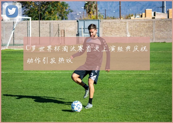C罗世界杯淘汰赛首次上演经典庆祝动作引发热议