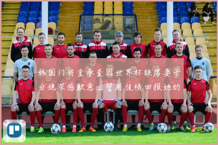 韩国门将金承奎因世界杯缺席妻子分娩深感歉意立誓用佳绩回报她的支持与爱