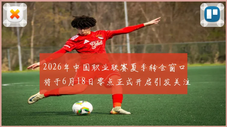 2026年中国职业联赛夏季转会窗口将于6月18日零点正式开启引发关注