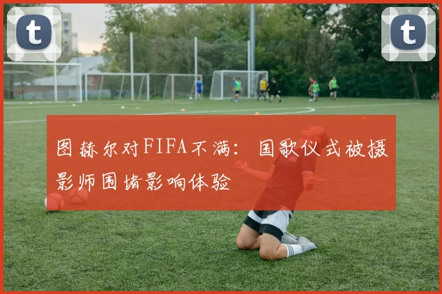图赫尔对FIFA不满：国歌仪式被摄影师围堵影响体验