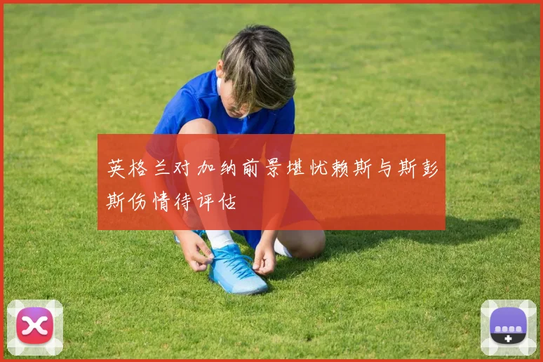 英格兰对加纳前景堪忧赖斯与斯彭斯伤情待评估