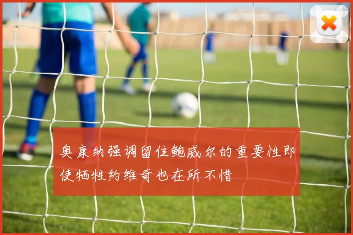 奥康纳强调留住鲍威尔的重要性即使牺牲约维奇也在所不惜