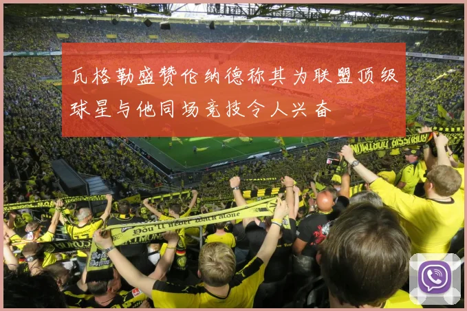 瓦格勒盛赞伦纳德称其为联盟顶级球星与他同场竞技令人兴奋