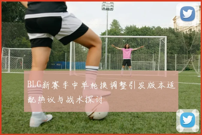 BLG新赛季中单轮换调整引发版本适配热议与战术探讨