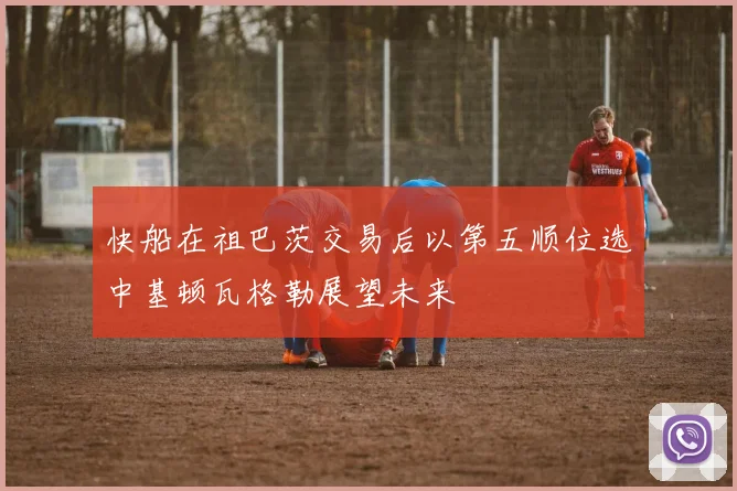 快船在祖巴茨交易后以第五顺位选中基顿瓦格勒展望未来