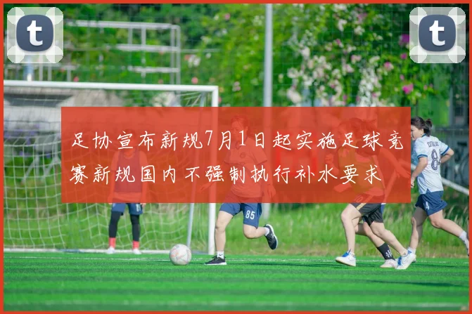 足协宣布新规7月1日起实施足球竞赛新规国内不强制执行补水要求