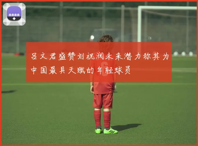 吕文君盛赞刘祝润未来潜力称其为中国最具天赋的年轻球员